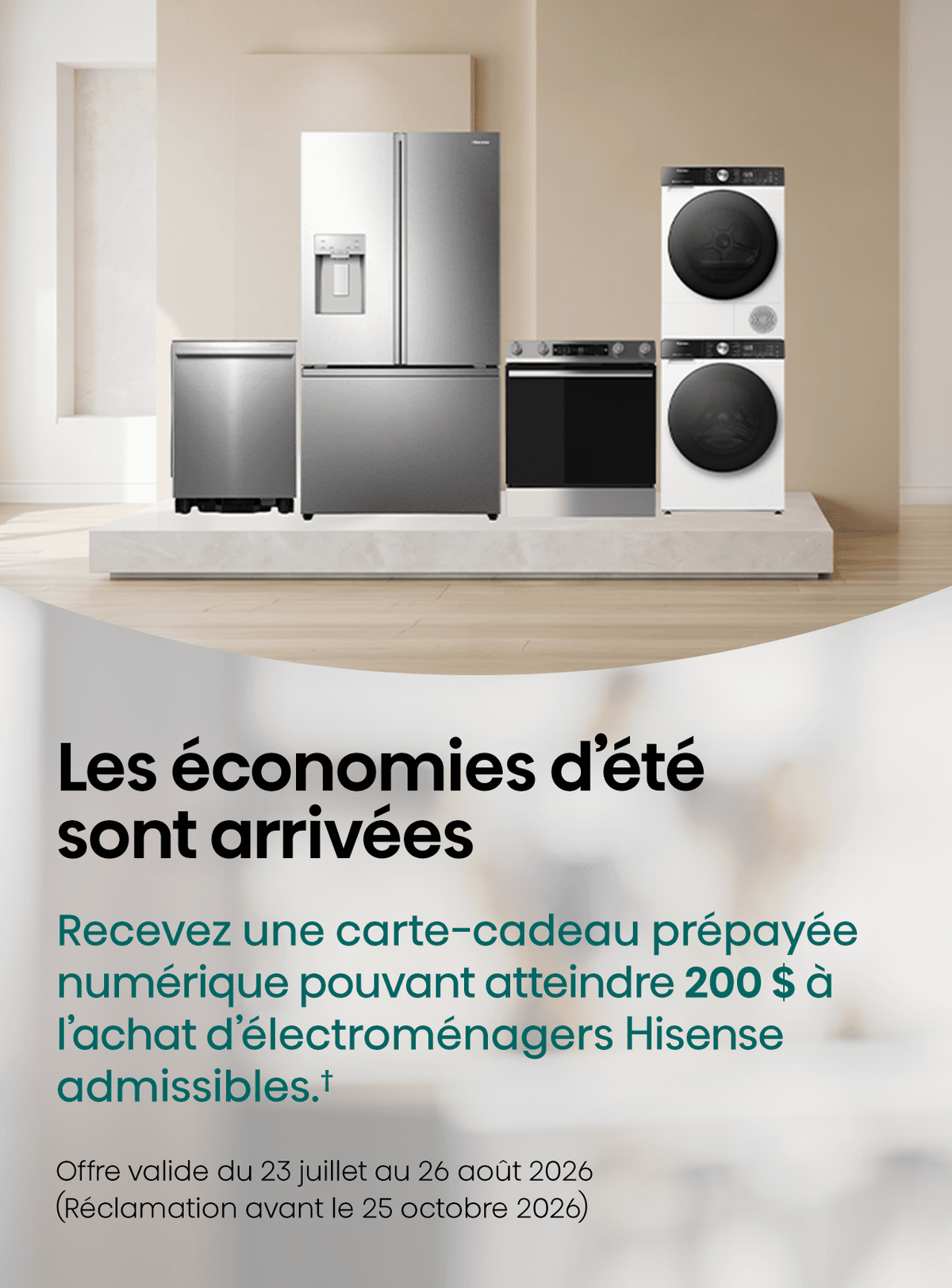 Obtenez une carte Visa® prépayée eRewards d’une valeur allant jusqu’à 200 $ lors de l’achat d’un appareil électroménager Hisense admissible du 23 juillet au 26 août 2026.✝ Soumettez votre demande au plus tard le 25 octobre 2026, y compris une preuve d’achat et le numéro de série.