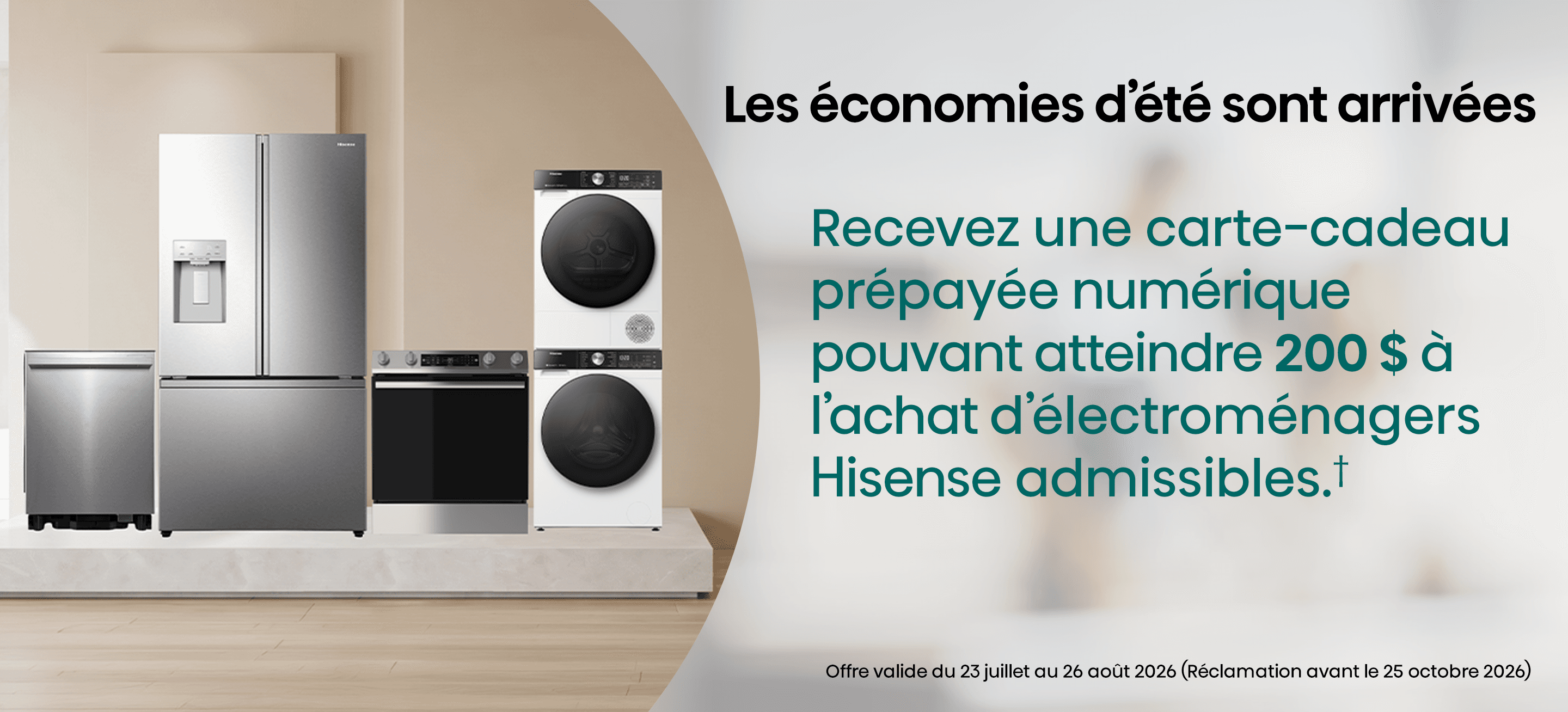 Obtenez une carte Visa® prépayée eRewards d’une valeur allant jusqu’à 200 $ lors de l’achat d’un appareil électroménager Hisense admissible du 23 juillet au 26 août 2026.✝ Soumettez votre demande au plus tard le 25 octobre 2026, y compris une preuve d’achat et le numéro de série.