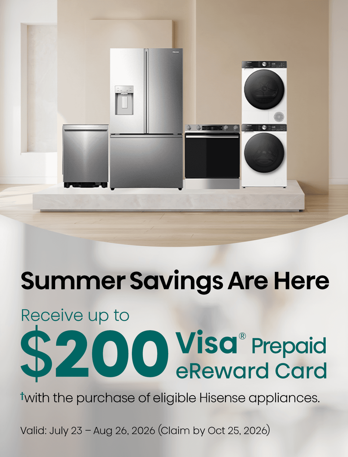 Receive up to a $200 Visa® Prepaid eReward Card when you purchase eligible Hisense Home appliances from July 23 – August 26, 2026.✝ Submit your claim by October 25, 2026 with proof of purchase and serial number.