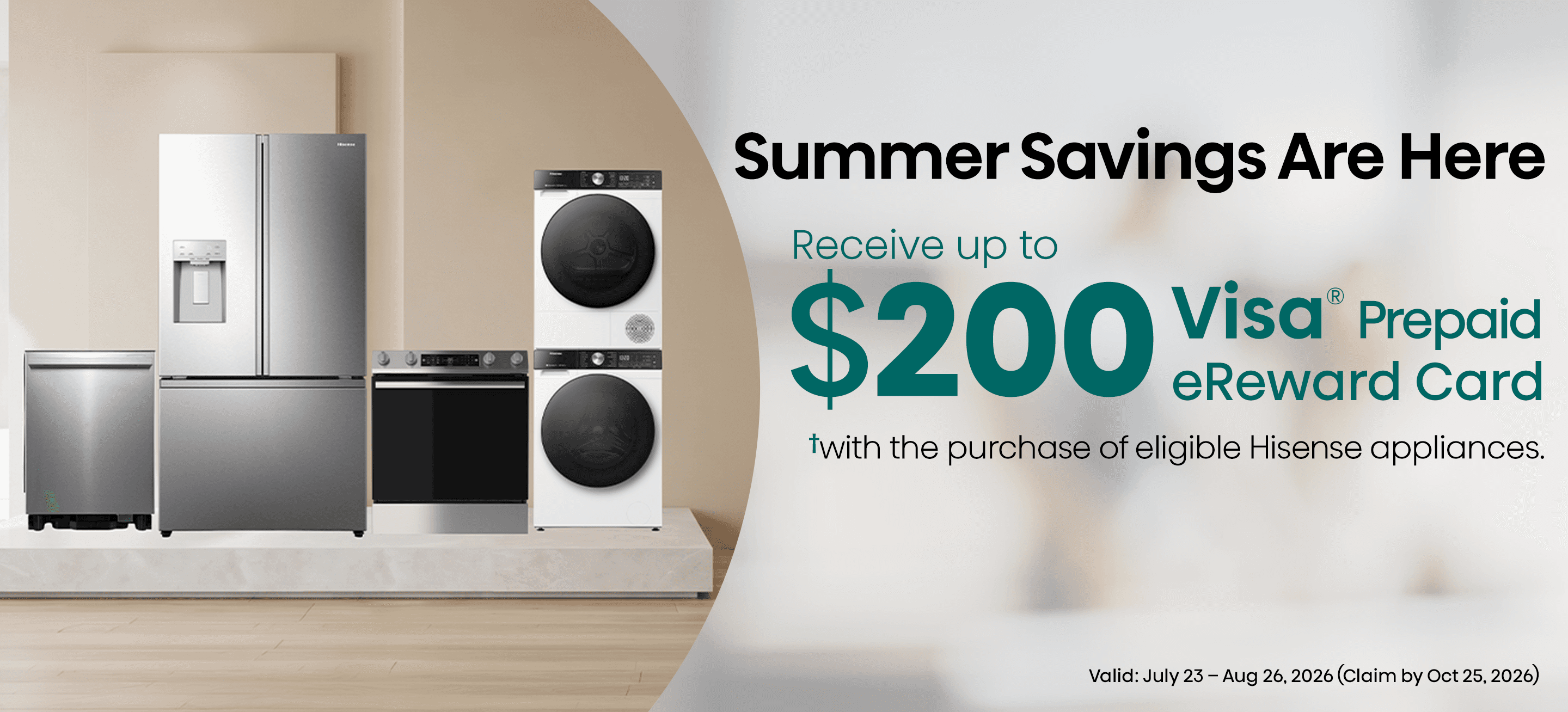 Receive up to a $200 Visa® Prepaid eReward Card when you purchase eligible Hisense Home appliances from July 23 – August 26, 2026.✝ Submit your claim by October 25, 2026 with proof of purchase and serial number.
